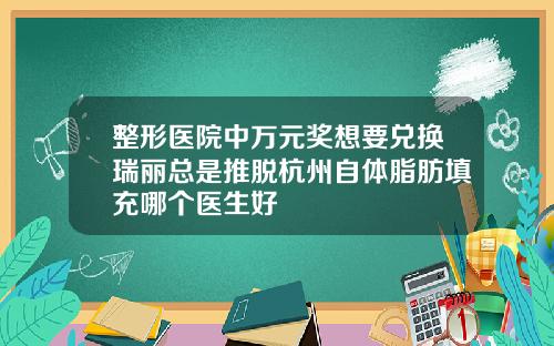 整形医院中万元奖想要兑换瑞丽总是推脱杭州自体脂肪填充哪个医生好