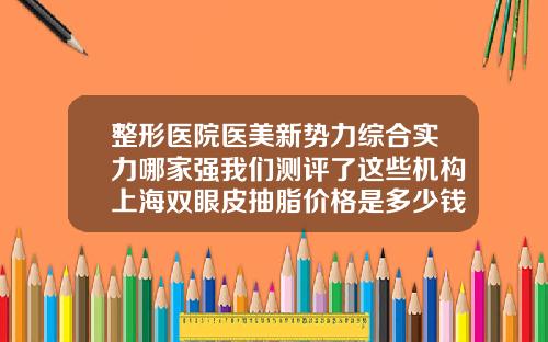 整形医院医美新势力综合实力哪家强我们测评了这些机构上海双眼皮抽脂价格是多少钱一次
