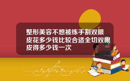 整形美容不想被练手割双眼皮花多少钱比较合适全切双眼皮得多少钱一次
