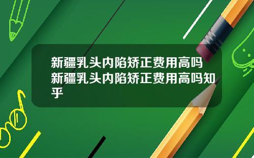 新疆乳头内陷矫正费用高吗新疆乳头内陷矫正费用高吗知乎