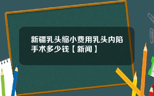 新疆乳头缩小费用乳头内陷手术多少钱【新闻】