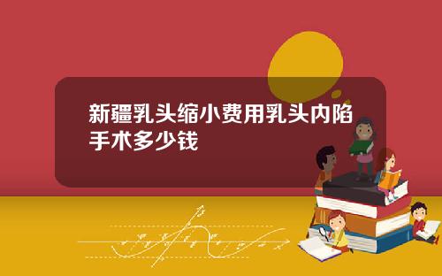 新疆乳头缩小费用乳头内陷手术多少钱