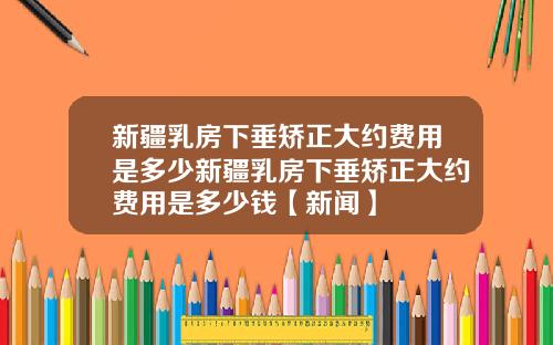 新疆乳房下垂矫正大约费用是多少新疆乳房下垂矫正大约费用是多少钱【新闻】