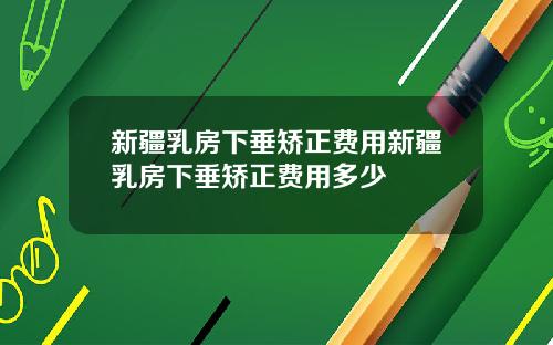 新疆乳房下垂矫正费用新疆乳房下垂矫正费用多少