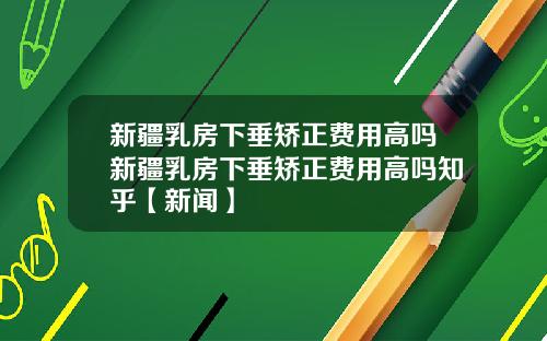 新疆乳房下垂矫正费用高吗新疆乳房下垂矫正费用高吗知乎【新闻】