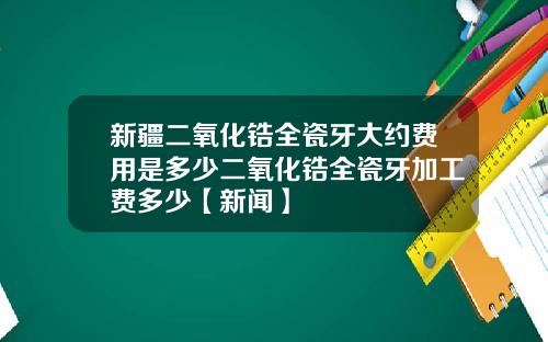 新疆二氧化锆全瓷牙大约费用是多少二氧化锆全瓷牙加工费多少【新闻】