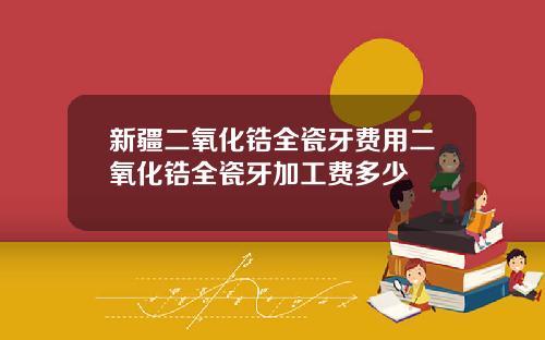 新疆二氧化锆全瓷牙费用二氧化锆全瓷牙加工费多少