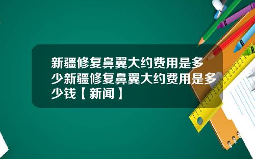 新疆修复鼻翼大约费用是多少新疆修复鼻翼大约费用是多少钱【新闻】