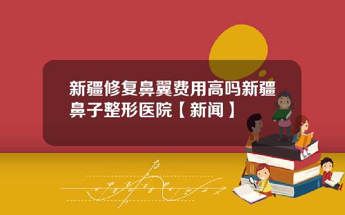 新疆修复鼻翼费用高吗新疆鼻子整形医院【新闻】