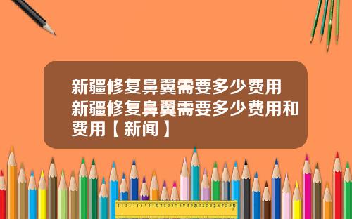 新疆修复鼻翼需要多少费用新疆修复鼻翼需要多少费用和费用【新闻】