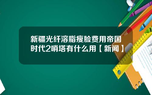 新疆光纤溶脂瘦脸费用帝国时代2哨塔有什么用【新闻】