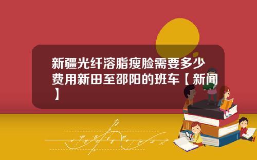 新疆光纤溶脂瘦脸需要多少费用新田至邵阳的班车【新闻】