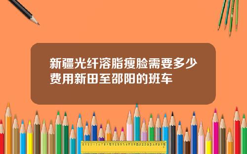 新疆光纤溶脂瘦脸需要多少费用新田至邵阳的班车