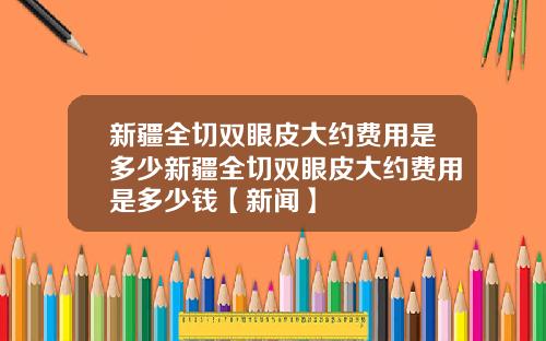 新疆全切双眼皮大约费用是多少新疆全切双眼皮大约费用是多少钱【新闻】