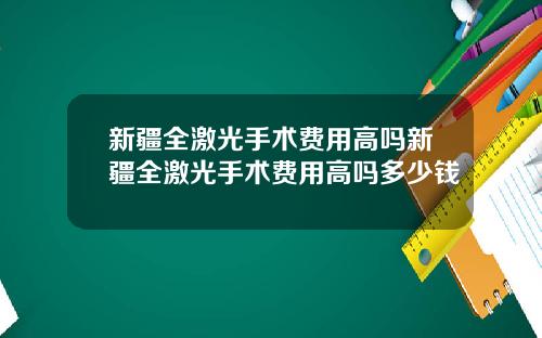 新疆全激光手术费用高吗新疆全激光手术费用高吗多少钱