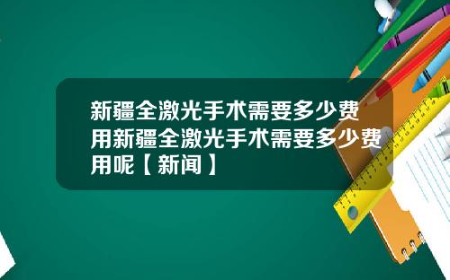 新疆全激光手术需要多少费用新疆全激光手术需要多少费用呢【新闻】