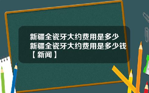 新疆全瓷牙大约费用是多少新疆全瓷牙大约费用是多少钱【新闻】