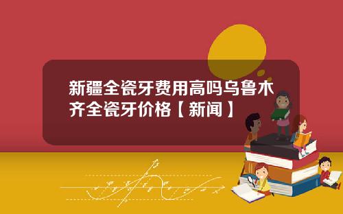 新疆全瓷牙费用高吗乌鲁木齐全瓷牙价格【新闻】