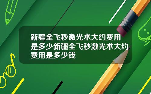 新疆全飞秒激光术大约费用是多少新疆全飞秒激光术大约费用是多少钱