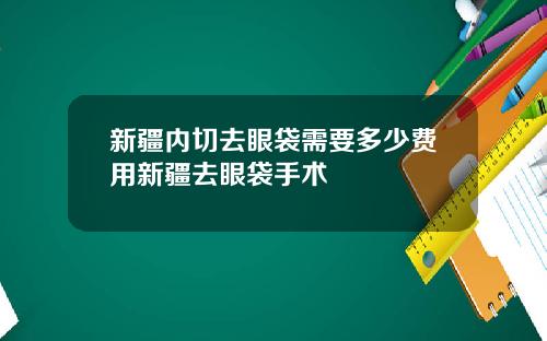 新疆内切去眼袋需要多少费用新疆去眼袋手术
