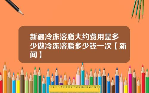 新疆冷冻溶脂大约费用是多少做冷冻溶脂多少钱一次【新闻】