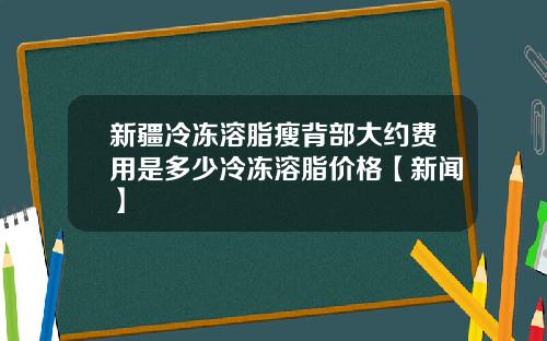 新疆冷冻溶脂瘦背部大约费用是多少冷冻溶脂价格【新闻】