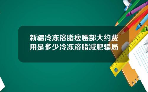 新疆冷冻溶脂瘦腰部大约费用是多少冷冻溶脂减肥骗局