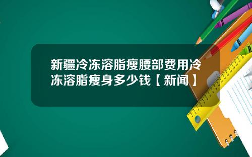 新疆冷冻溶脂瘦腰部费用冷冻溶脂瘦身多少钱【新闻】
