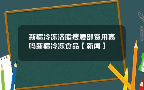 新疆冷冻溶脂瘦腰部费用高吗新疆冷冻食品【新闻】