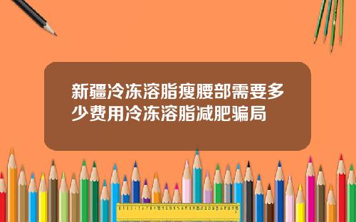新疆冷冻溶脂瘦腰部需要多少费用冷冻溶脂减肥骗局