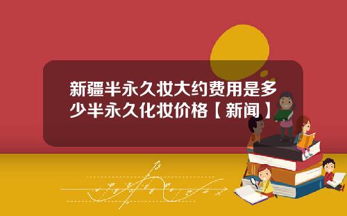 新疆半永久妆大约费用是多少半永久化妆价格【新闻】