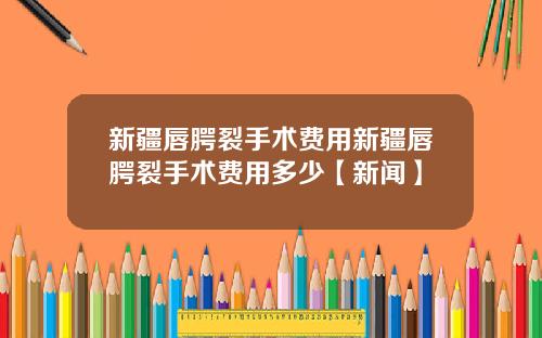 新疆唇腭裂手术费用新疆唇腭裂手术费用多少【新闻】