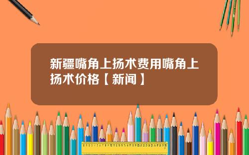 新疆嘴角上扬术费用嘴角上扬术价格【新闻】