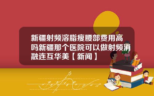 新疆射频溶脂瘦腰部费用高吗新疆那个医院可以做射频消融连互华美【新闻】