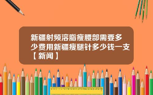 新疆射频溶脂瘦腰部需要多少费用新疆瘦腿针多少钱一支【新闻】