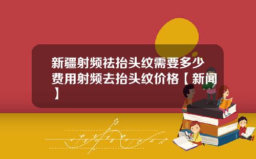 新疆射频祛抬头纹需要多少费用射频去抬头纹价格【新闻】