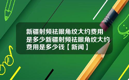 新疆射频祛眼角纹大约费用是多少新疆射频祛眼角纹大约费用是多少钱【新闻】