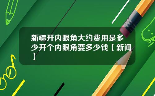 新疆开内眼角大约费用是多少开个内眼角要多少钱【新闻】