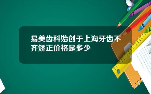 易美齿科始创于上海牙齿不齐矫正价格是多少