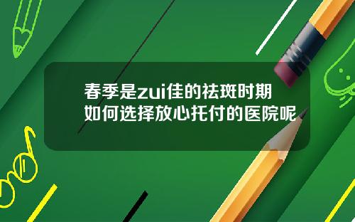 春季是zui佳的祛斑时期如何选择放心托付的医院呢