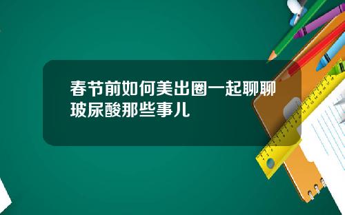 春节前如何美出圈一起聊聊玻尿酸那些事儿