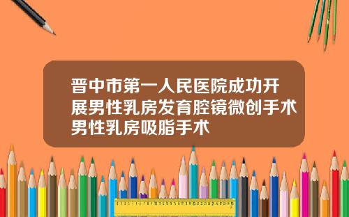 晋中市第一人民医院成功开展男性乳房发育腔镜微创手术男性乳房吸脂手术