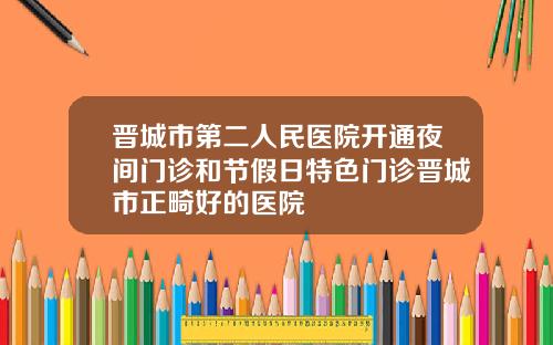 晋城市第二人民医院开通夜间门诊和节假日特色门诊晋城市正畸好的医院