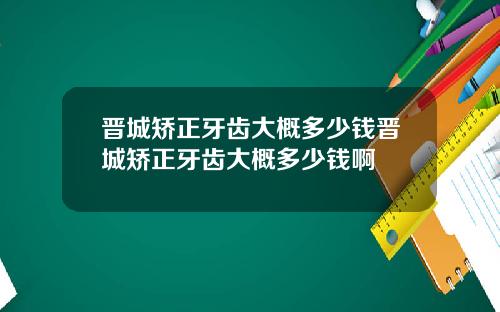 晋城矫正牙齿大概多少钱晋城矫正牙齿大概多少钱啊