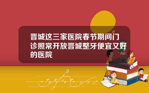 晋城这三家医院春节期间门诊照常开放晋城整牙便宜又好的医院