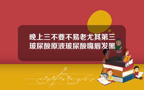 晚上三不要不易老尤其第三玻尿酸原液玻尿酸嘴唇发黑