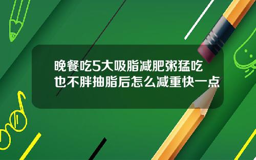 晚餐吃5大吸脂减肥粥猛吃也不胖抽脂后怎么减重快一点