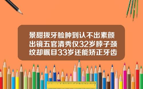 景甜拔牙脸肿到认不出素颜出镜五官清秀仅32岁脖子颈纹却瞩目33岁还能矫正牙齿刷拨牙吗