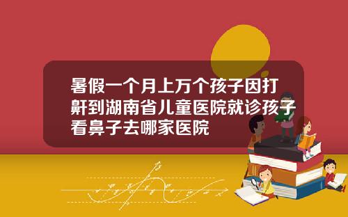 暑假一个月上万个孩子因打鼾到湖南省儿童医院就诊孩子看鼻子去哪家医院