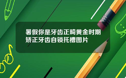 暑假你是牙齿正畸黄金时期矫正牙齿自锁托槽图片